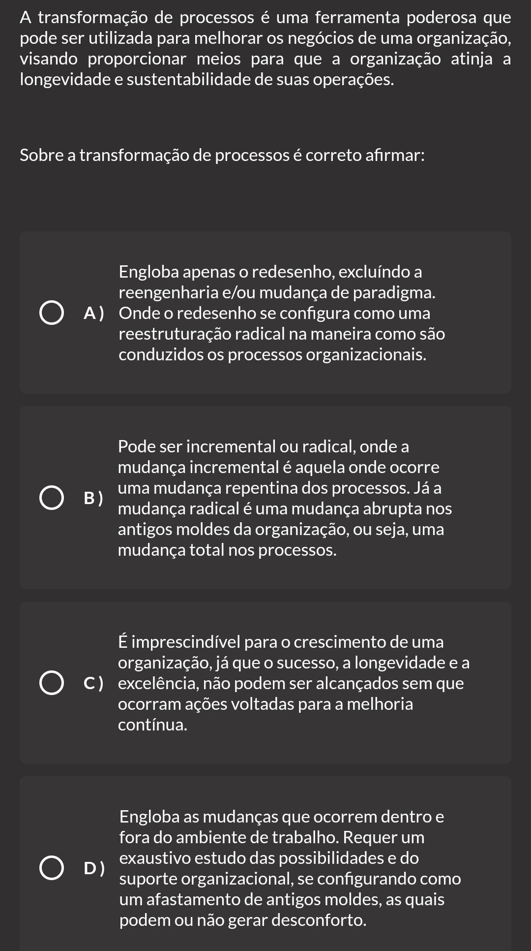 A transformação de processos é uma ferramenta poderosa que
pode ser utilizada para melhorar os negócios de uma organização,
visando proporcionar meios para que a organização atinja a
longevidade e sustentabilidade de suas operações.
Sobre a transformação de processos é correto afirmar:
Engloba apenas o redesenho, excluíndo a
reengenharia e/ou mudança de paradigma.
A ) Onde o redesenho se configura como uma
reestruturação radical na maneira como são
conduzidos os processos organizacionais.
Pode ser incremental ou radical, onde a
mudança incremental é aquela onde ocorre
uma mudança repentina dos processos. Já a
B ) mudança radical é uma mudança abrupta nos
antigos moldes da organização, ou seja, uma
mudança total nos processos.
É imprescindível para o crescimento de uma
organização, já que o sucesso, a longevidade e a
C ) excelência, não podem ser alcançados sem que
ocorram ações voltadas para a melhoria
contínua.
Engloba as mudanças que ocorrem dentro e
fora do ambiente de trabalho. Requer um
D ) exaustivo estudo das possibilidades e do
suporte organizacional, se configurando como
um afastamento de antigos moldes, as quais
podem ou não gerar desconforto.