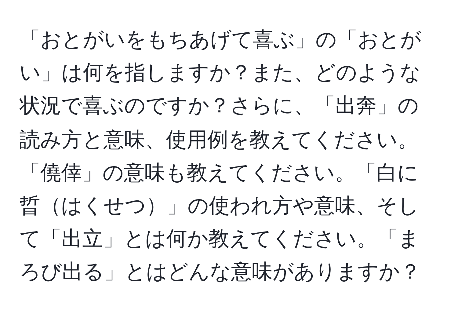 「おとがいをもちあげて喜ぶ」の「おとがい」は何を指しますか？また、どのような状況で喜ぶのですか？さらに、「出奔」の読み方と意味、使用例を教えてください。「僥倖」の意味も教えてください。「白に晢はくせつ」の使われ方や意味、そして「出立」とは何か教えてください。「まろび出る」とはどんな意味がありますか？