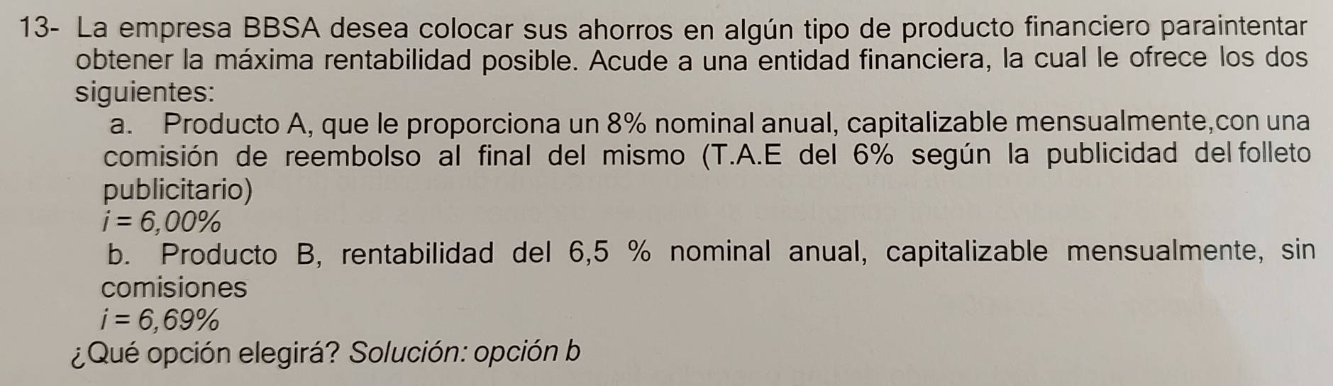 13- La empresa BBSA desea colocar sus ahorros en algún tipo de producto financiero paraintentar 
obtener la máxima rentabilidad posible. Acude a una entidad financiera, la cual le ofrece los dos 
siguientes: 
a. Producto A, que le proporciona un 8% nominal anual, capitalizable mensualmente,con una 
comisión de reembolso al final del mismo (T.A.E del 6% según la publicidad del folleto 
publicitario)
i=6,00%
b. Producto B, rentabilidad del 6,5 % nominal anual, capitalizable mensualmente, sin 
comisiones
i=6,69%
¿Qué opción elegirá? Solución: opción b