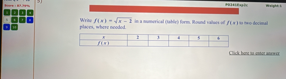 P0241Exp2c
Score : 87.79% Weight:1
1 2 3 4
s 6 7 8 Write f(x)=sqrt(x-2) in a numerical (table) form. Round values of f(x) to two decimal
9 10 places, where needed.
Click here to enter answer