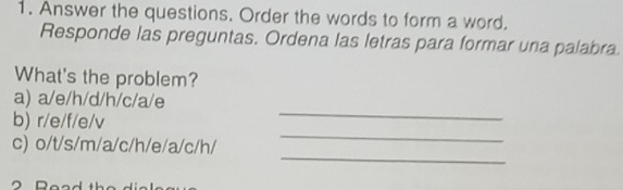 Answer the questions. Order the words to form a word. 
Responde las preguntas. Ordena las letras para formar una palabra 
What's the problem? 
_ 
a) a/e/h/d/h/c/a/e
_ 
b) r/e/f/e/v
_ 
c) o/t/s/m/a/c/h/e/a/c/h/