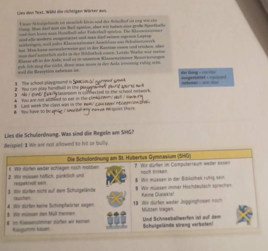 Lies den Text. Wähl die richtigen Wörter aus. 
Unser Schulgelände ist ziemlich klein und der Schulhof ist eng wie ein 
Gang. Man darf dort nie Ball spielen, aber wir haben eine große Sporthalle 
und dort kann man Handball oder Federball spielen. Die Klassenzimmer 
sind alle modern ausgestattet und man darf seinen eigenen Laptop 
mitbringen, weil jedes Kłassenzimmer Anschluss ans Schulnetzwerk 
hat. Man kann normalerweise gut in der Kantine essen und trinken, aber 
man darf natürlich nicht in der Bibliothek essen. Letzte Woche war meine 
Klasse oft in der Aula, weil es in unserem Klassenzimmer Renovierungen 
gab. Ich mag das nicht, denn man muss in der Aula irrsinnig ruhig sein. 
weil die Rezeption nebenan ist. 
der Gang - corridor 
ausgestattet = equipped 
1 The school playground is nebenan = next door 
2 You can play handball in thep 
3 classroom is conected to the school network. 
4 You are not allowed to eat in the cle Sreem / Hu / i 
5 Last week the class was in the M 
6 You have to be e quiet there 
Lies die Schulordnung. Was sind die Regeln am SHG? 
B 1 We are not allowed to hit or bully.