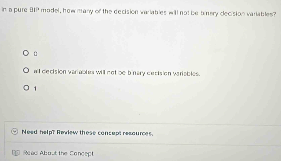 In a pure BIP model, how many of the decision variables will not be binary decision variables?
all decision variables will not be binary decision variables.
1
Need help? Review these concept resources.
Read About the Concept