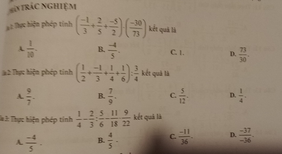 (Thân trác nghiệm
Ja I: Thực hiện phép tính ( (-1)/3 + 2/5 + (-5)/2 )· ( (-30)/73 ) kết quả là
A  1/10 -
B.  (-4)/5 .
C. 1. D.  73/30 . 
# 2: Thực hiện phép tính ( 1/2 + (-1)/3 + 1/4 + 1/6 ): 3/4  kết quả là
A.  9/7 .
B.  7/9 .  5/12 .  1/4 ·  
C.
D.
Da 3: Thực hiện phép tính  1/4 - 2/3 : 5/6 - 11/18 ·  9/22  kết quả là
A  (-4)/5 -
B.  4/5 -
C.  (-11)/36 .  (-37)/-36 . 
D.