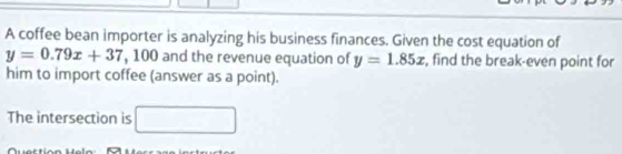 A coffee bean importer is analyzing his business finances. Given the cost equation of
y=0.79x+37 , 100 and the revenue equation of y=1.85x , find the break-even point for 
him to import coffee (answer as a point). 
The intersection is □