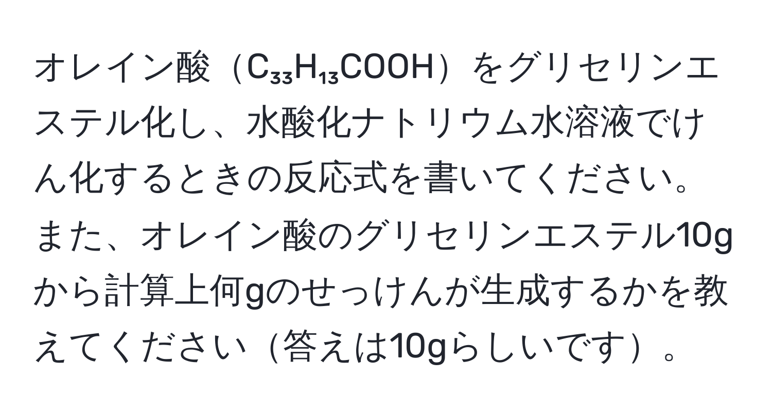 オレイン酸C₃₃H₁₃COOHをグリセリンエステル化し、水酸化ナトリウム水溶液でけん化するときの反応式を書いてください。また、オレイン酸のグリセリンエステル10gから計算上何gのせっけんが生成するかを教えてください答えは10gらしいです。