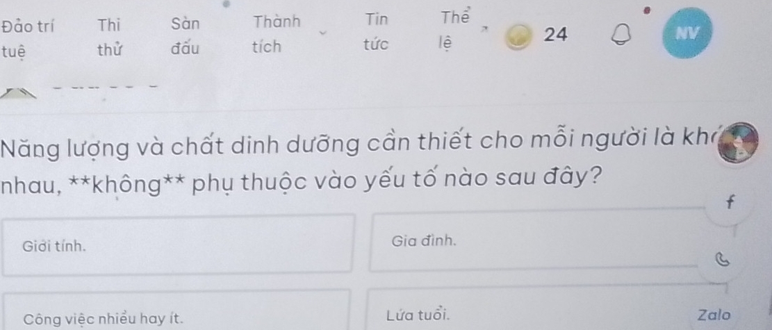 Đảo trí Thi Sàn Thành Tin Thể
tuệ thử đấu tích tức lệ
24
NV
Năng lượng và chất dinh dưỡng cần thiết cho mỗi người là khở
*nhau, **không** phụ thuộc vào yếu tố nào sau đây?
Giới tính. Gia đình.
Công việc nhiều hay ít. Lứa tuổi. Zalo