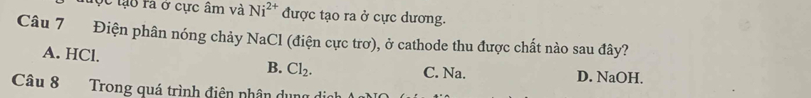 tộc lạo ra ở cực âm và Ni^(2+) được tạo ra ở cực dương.
Câu 7 Điện phân nóng chảy NaCl (điện cực trơ), ở cathode thu được chất nào sau đây?
A. HCl.
B. Cl_2.
C. Na. D. NaOH.
Câu 8 Trong quá trình điện phân dụng dịo