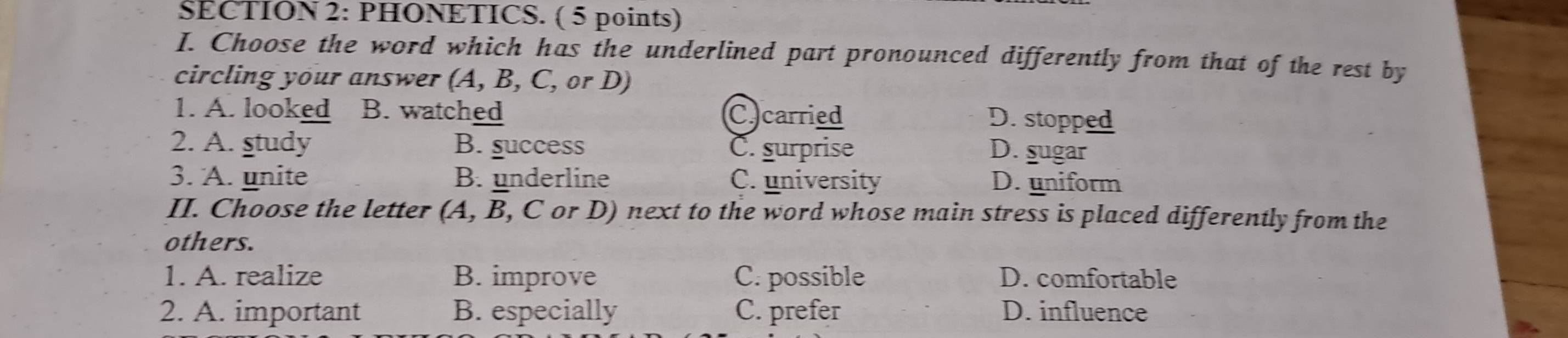 $ECTION 2: PHONETICS. ( 5 points)
I. Choose the word which has the underlined part pronounced differently from that of the rest by
circling your answer (A, B, C, or D)
1. A. looked B. watched C. carried D. stopped
2. A. study B. success C. surprise D. sugar
3. A. unite B. underline C. university D. uniform
II. Choose the letter (A, B, C or D) next to the word whose main stress is placed differently from the
others.
1. A. realize B. improve C. possible D. comfortable
2. A. important B. especially C. prefer D. influence