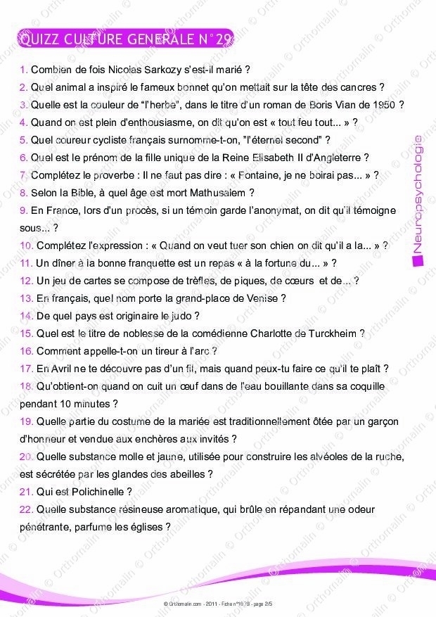 QUIZZ CULTURE GENERALE N°29
1. Combien de fois Nicolas Sarkozy s'est-il marié  ?
2. Quel animal a inspiré le fameux bonnet qu'on mettait sur la tête des cancres ?
3. Quelle est la couleur de “l'herbe', dans le titre d'un roman de Boris Vian de 1950 ?
4. Quand on est plein d'enthousiasme, on dit qu'on est « tout feu tout... » ?
5. Quel coureur cycliste français surnomme-t-on, "l'éternel second" ?
6. Quel est le prénom de la fille unique de la Reine Elisabeth II d'Angleterre ?
7 Complétez le proverbe : Il ne faut pas dire : « Fontaine, je ne boirai pas... » ?
8. Selon la Bible, à quel âge est mort Mathusalem ?
9. En France, lors d'un procès, si un témoin garde l'anonymat, on dit qu'il témoigne
sous... ?
10. Complétez l'expression : « Quand on veut tuer son chien on dit qu'il a la... » ?
11. Un dîner à la bonne franquette est un repas « à la fortune du... » ?
12. Un jeu de cartes se compose de trèfles, de piques, de cœurs et de... ?
13. En français, quel nom porte la grand-place de Venise ?
14. De quel pays est originaire le judo ?
15. Quel est le titre de noblesse de la comédienne Charlotte de Turckheim ?
16. Comment appelle-t-on un tireur à l'arc ?
17. En Avril ne te découvre pas d'un fil, mais quand peux-tu faire ce qu'il te plaît ?
18. Qu'obtient-on quand on cuit un œuf dans de l'eau bouillante dans sa coquille
pendant 10 minutes ?
19. Quelle partie du costume de la mariée est traditionnellement ôtée par un garçon
d'honneur et vendue aux enchères aux invités ?
20. Quelle substance molle et jaune, utilisée pour construire les alvéoles de la ruche,
est sécrétée par les glandes des abeilles ?
21. Qui est Polichinelle ?
22. Quelle substance résineuse aromatique, qui brûle en répandant une odeur
pénétrante, parfume les églises ?
& Orthomalin.com - 2011-Fiche n P ∞ 2/5