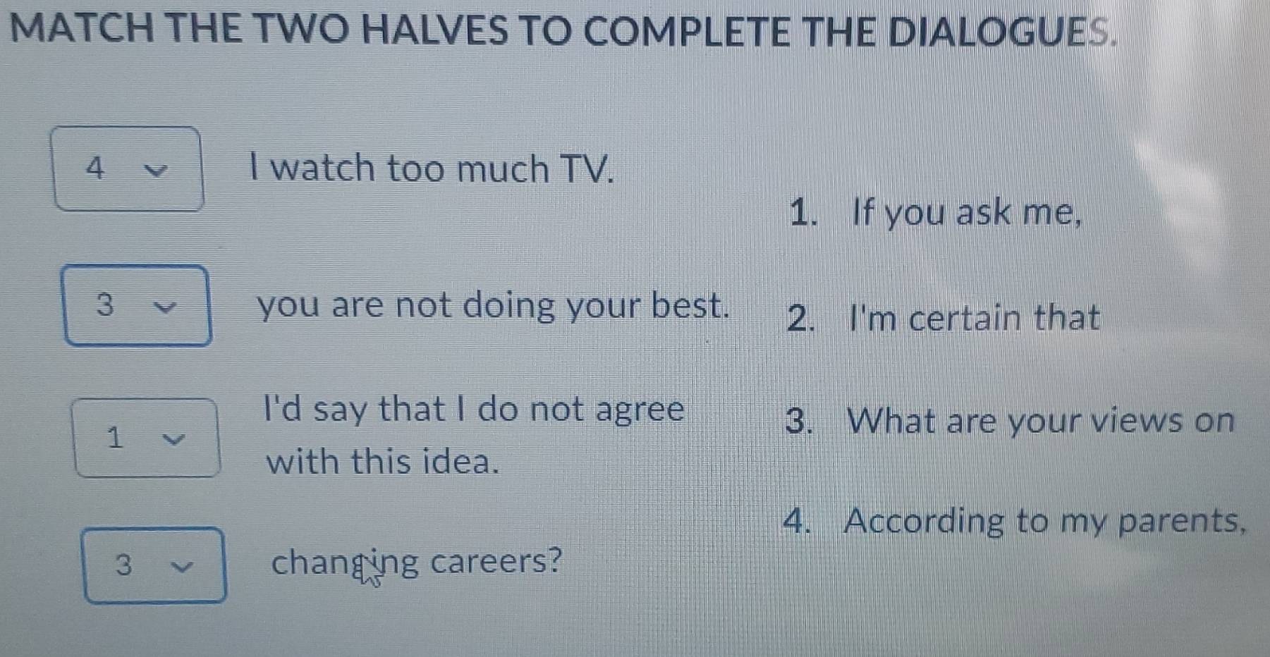 MATCH THE TWO HALVES TO COMPLETE THE DIALOGUES. 
4 I watch too much TV. 
1. If you ask me, 
3 you are not doing your best. 2. I'm certain that 
I'd say that I do not agree 
1 
3. What are your views on 
with this idea. 
4. According to my parents, 
3 changing careers?