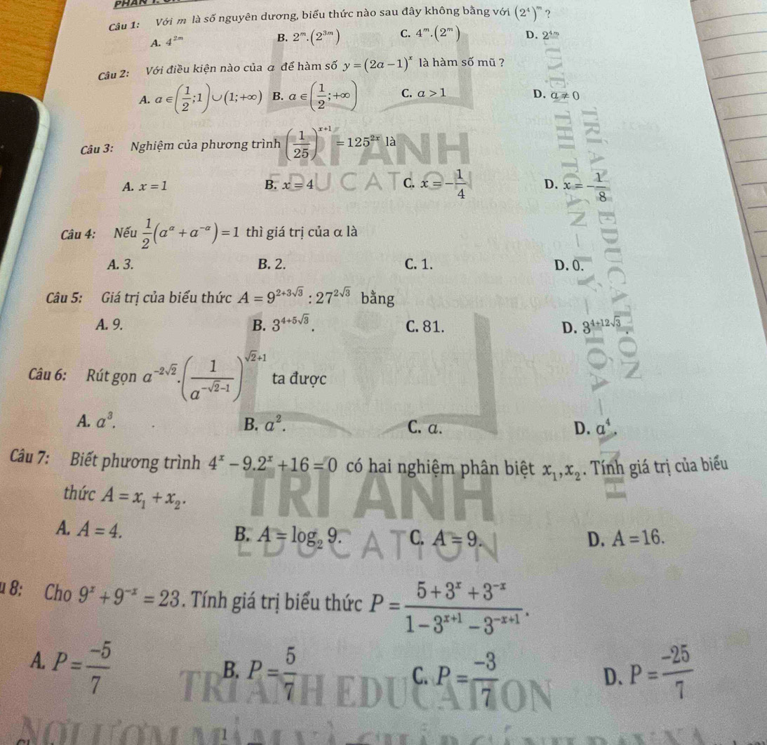 Với m là số nguyên dương, biểu thức nào sau đây không bằng với (2^4)^m ?
A. 4^(2m)
B. 2^m.(2^(3m)) C. 4^m· (2^m) D. 2^(4m)
Câu 2: Với điều kiện nào của a để hàm số y=(2a-1)^x là hàm số mũ ?
A. a∈ ( 1/2 ;1)∪ (1;+∈fty ) B. a∈ ( 1/2 ;+∈fty ) C. a>1 D. a!= 0
Câu 3: Nghiệm của phương trình ( 1/25 )^x+1=125^(2x)la
C.
A. x=1 B. x=4 x=- 1/4  D. x=- 1/8 
Câu 4: Nếu  1/2 (a^(alpha)+a^(-alpha))=1 thì giá trị của α là
A. 3. B. 2. C. 1. D. 0.
Câu 5: Giá trị của biểu thức A=9^(2+3sqrt(3)):27^(2sqrt(3)) bằng
A. 9. B. 3^(4+5sqrt(3)). C. 81. D. 3^(4+12sqrt(3))
Câu 6: Rút gọn a^(-2sqrt(2))· ( 1/a^(-sqrt(2)-1) )^sqrt(2)+1 ta được
A. a^3. B. a^2. C. a. D. a^4
Câu 7: Biết phương trình 4^x-9.2^x+16=0 có hai nghiệm phân biệt x_1,x_2. Tính giá trị của biểu
thức A=x_1+x_2. D. A=16.
A. A=4.
B. A=log _29 C. A=9
u 8: Cho 9^x+9^(-x)=23. Tính giá trị biểu thức P= (5+3^x+3^(-x))/1-3^(x+1)-3^(-x+1) .
A. P= (-5)/7 
B. P= 5/7  P= (-25)/7 
C. P= (-3)/7 
D.