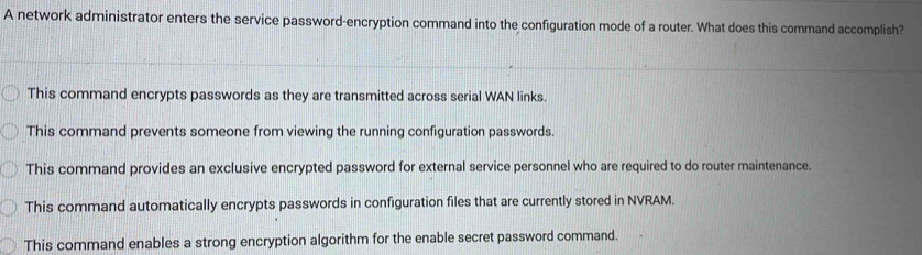 A network administrator enters the service password-encryption command into the configuration mode of a router. What does this command accomplish?
This command encrypts passwords as they are transmitted across serial WAN links.
This command prevents someone from viewing the running configuration passwords.
This command provides an exclusive encrypted password for external service personnel who are required to do router maintenance.
This command automatically encrypts passwords in configuration files that are currently stored in NVRAM.
This command enables a strong encryption algorithm for the enable secret password command.