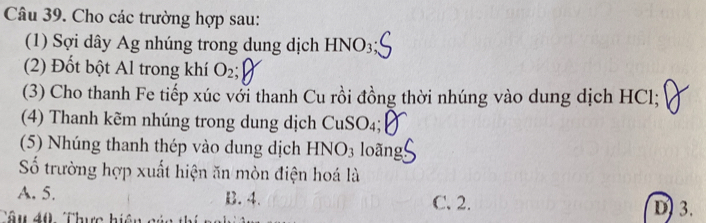 Cho các trường hợp sau:
(1) Sợi dây Ag nhúng trong dung dịch HNO3
(2) Đốt bột Al trong khí O₂;
(3) Cho thanh Fe tiếp xúc với thanh Cu rồi đồng thời nhúng vào dung dịch HCl;
(4) Thanh kẽm nhúng trong dung dịch CuSO₄;
(5) Nhúng thanh thép vào dung dịch HNO3 loãng
Số trường hợp xuất hiện ăn mòn điện hoá là
A. 5. B. 4. C. 2. D) 3.
Tâu 40 Thực hiện