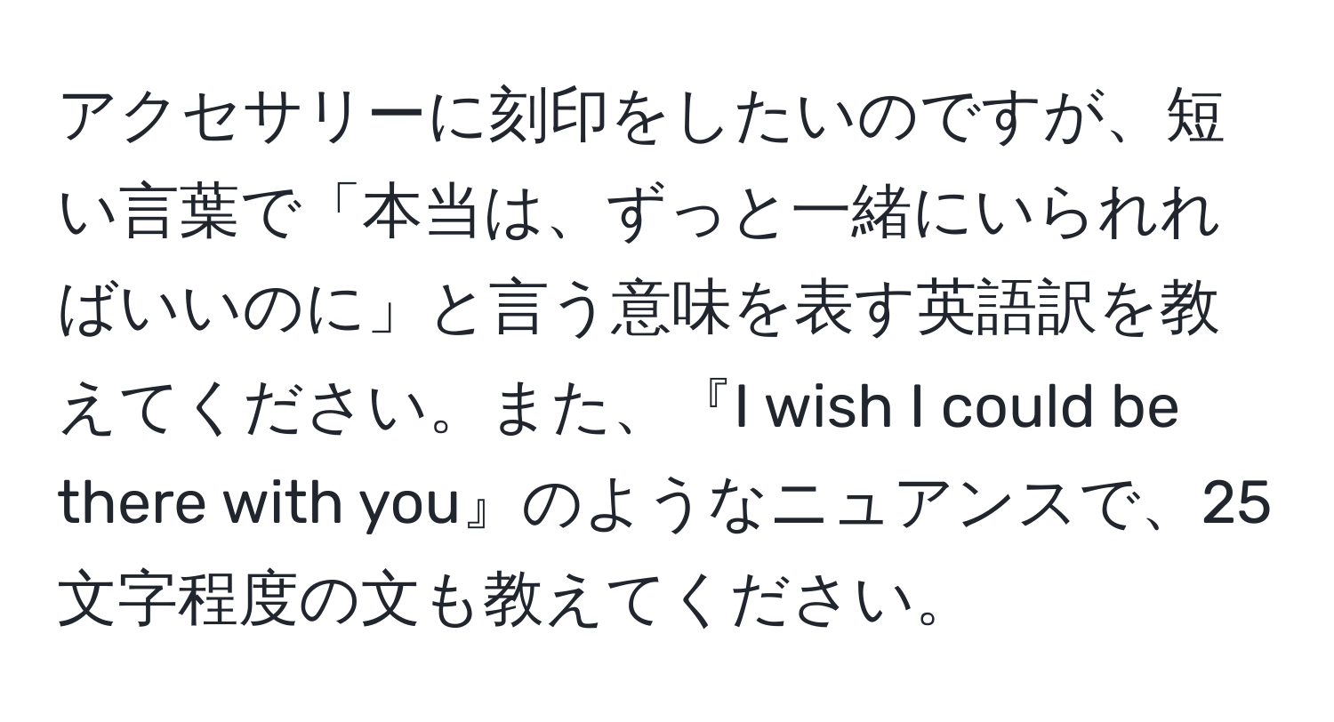 アクセサリーに刻印をしたいのですが、短い言葉で「本当は、ずっと一緒にいられればいいのに」と言う意味を表す英語訳を教えてください。また、『I wish I could be there with you』のようなニュアンスで、25文字程度の文も教えてください。