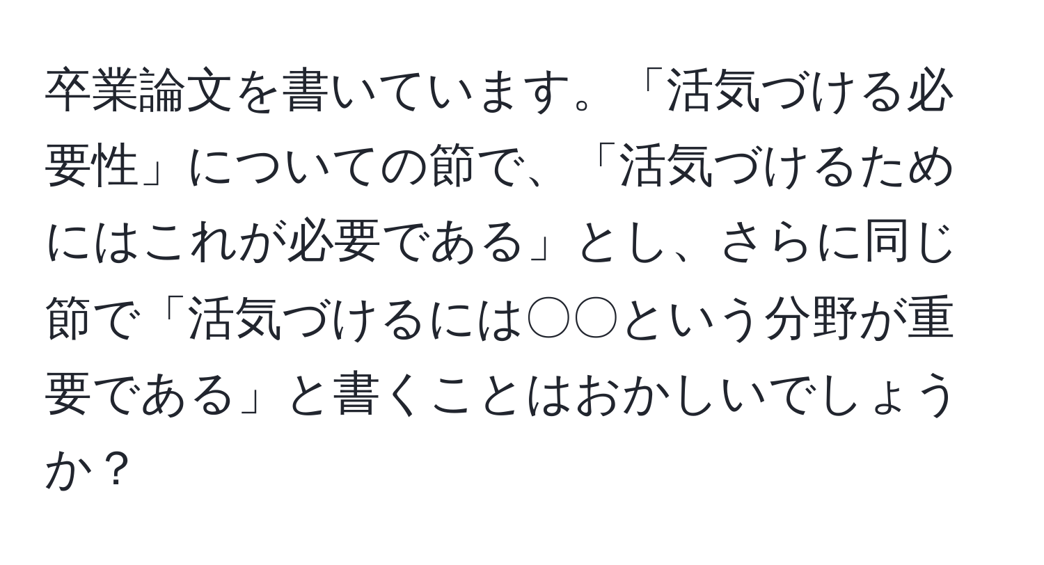 卒業論文を書いています。「活気づける必要性」についての節で、「活気づけるためにはこれが必要である」とし、さらに同じ節で「活気づけるには〇〇という分野が重要である」と書くことはおかしいでしょうか？