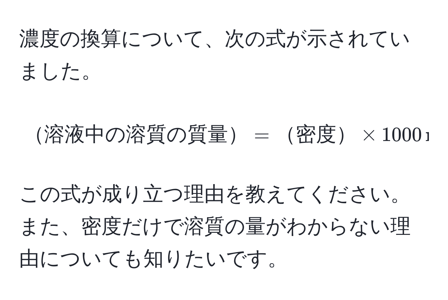 濃度の換算について、次の式が示されていました。  
[
溶液中の溶質の質量 = 密度 * 1000 , mL * ( frac質量パーセント濃度100 )
]  
この式が成り立つ理由を教えてください。また、密度だけで溶質の量がわからない理由についても知りたいです。