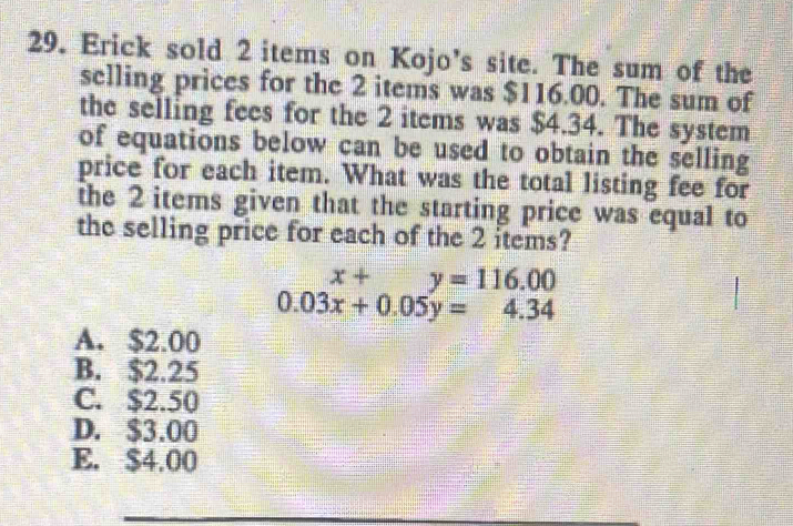 Erick sold 2 items on Kojo’s site. The sum of the
selling prices for the 2 items was $116.00. The sum of
the selling fees for the 2 items was $4.34. The system
of equations below can be used to obtain the selling
price for each item. What was the total listing fee for
the 2 items given that the starting price was equal to
the selling price for each of the 2 items?
x+ y=116.00
0.03x+0.05y=4.34
A. $2.00
B. $2.25
C. $2.50
D. $3.00
E. $4.00