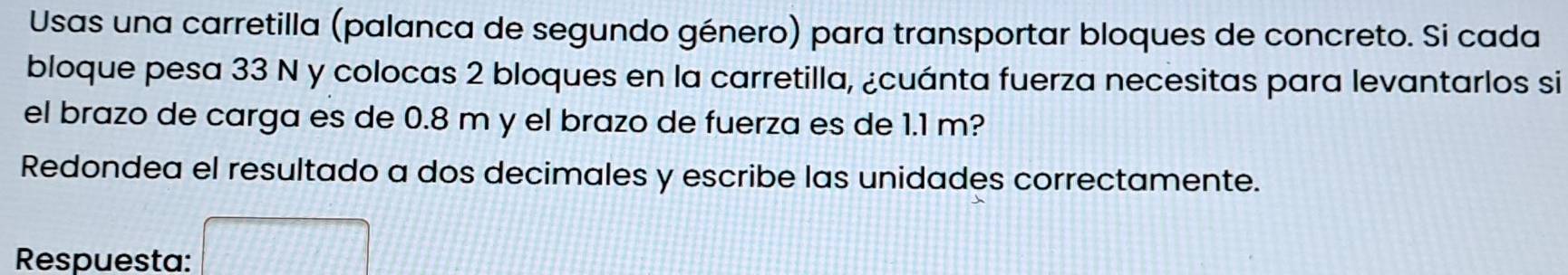 Usas una carretilla (palanca de segundo género) para transportar bloques de concreto. Si cada 
bloque pesa 33 N y colocas 2 bloques en la carretilla, ¿cuánta fuerza necesitas para levantarlos si 
el brazo de carga es de 0.8 m y el brazo de fuerza es de 1.1 m? 
Redondea el resultado a dos decimales y escribe las unidades correctamente. 
Respuesta: