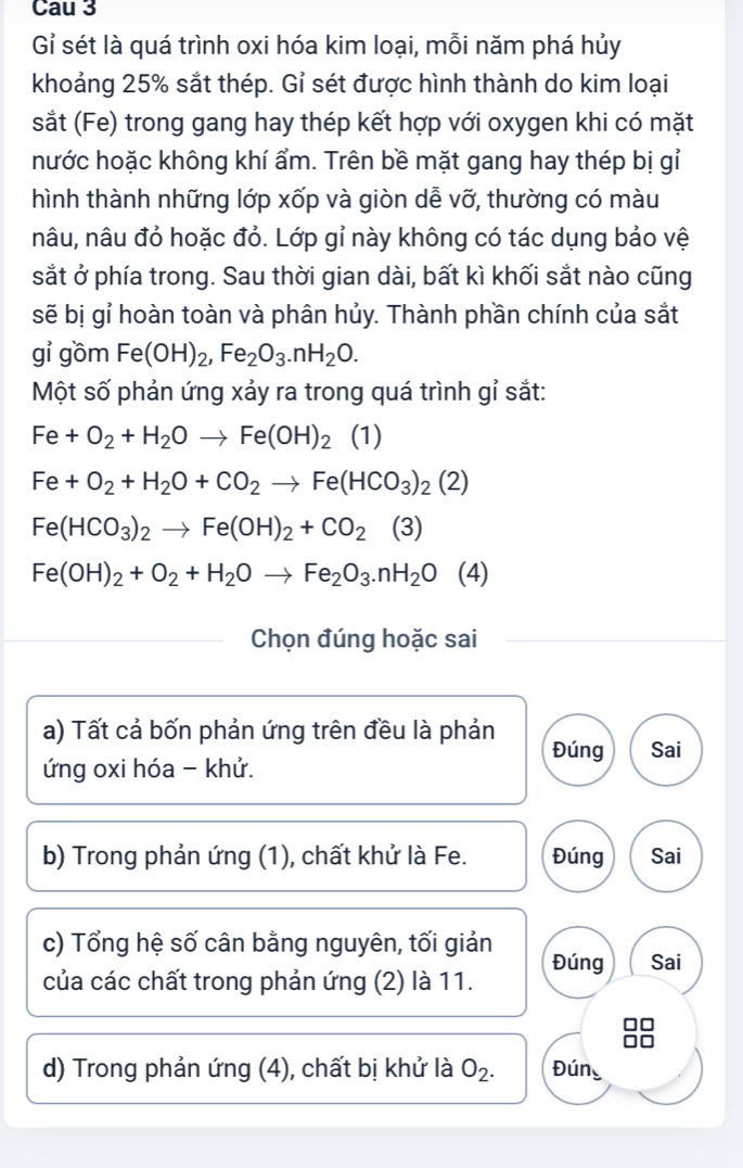 Cau 3 
Gỉ sét là quá trình oxi hóa kim loại, mỗi năm phá hủy 
khoảng 25% sắt thép. Gỉ sét được hình thành do kim loại 
sắt (Fe) trong gang hay thép kết hợp với oxygen khi có mặt 
nước hoặc không khí ẩm. Trên bề mặt gang hay thép bị gỉ 
hình thành những lớp xốp và giòn dễ vỡ, thường có màu 
nâu, nâu đỏ hoặc đỏ. Lớp gỉ này không có tác dụng bảo vệ 
sắt ở phía trong. Sau thời gian dài, bất kì khối sắt nào cũng 
sẽ bị gỉ hoàn toàn và phân hủy. Thành phần chính của sắt 
gỉ gồm Fe(OH)_2, Fe_2O_3. nH_2O. 
Một số phản ứng xảy ra trong quá trình gỉ sắt:
Fe+O_2+H_2Oto Fe(OH)_2 (1)
Fe+O_2+H_2O+CO_2to Fe(HCO_3)_2(2)
Fe(HCO_3)_2to Fe(OH)_2+CO_2(3)
Fe(OH)_2+O_2+H_2Oto Fe_2O_3.nH_2O (4) 
Chọn đúng hoặc sai 
a) Tất cả bốn phản ứng trên đều là phản Đúng 
ứng oxi hóa - khử. Sai 
b) Trong phản ứng (1), chất khử là Fe. Đúng Sai 
c) Tổng hệ số cân bằng nguyên, tối giản Đúng Sai 
của các chất trong phản ứng (2) là 11. 
d) Trong phản ứng (4), chất bị khử là O_2. Đún_