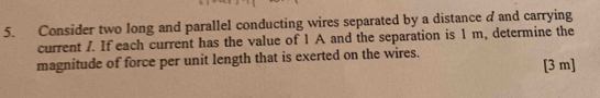 Consider two long and parallel conducting wires separated by a distance d and carrying 
current /. If each current has the value of 1 A and the separation is 1 m, determine the 
magnitude of force per unit length that is exerted on the wires. [3 m ]