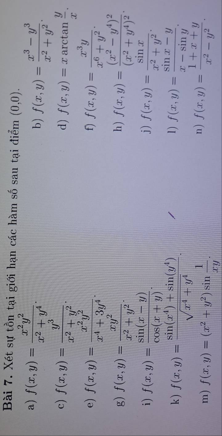 Xét sự tồn tại giới hạn các hàm mwidehat O sau tại điểm (0,0). 
a) f(x,y)= x^2y^2/x^2+y^4 . 
b) f(x,y)= (x^3-y^3)/x^2+y^2 . 
c) f(x,y)= y^3/x^2+y^2 . arctan  y/x . 
d) f(x,y)=x
e) f(x,y)= x^2y^2/x^4+3y^4 . f(x,y)= x^3y/x^6+y^2 . 
f) 
g) f(x,y)= xy^2/x^2+y^2 . f(x,y)=frac (x^2-y^4)^2(x^2+y^4)^2. 
h) 
i) f(x,y)= (sin (x-y))/cos (x+y) . f(x,y)= sin x/x^2+y^2 . 
j) 
1) 
k ) f(x,y)= (sin (x^4)+sin (y^4))/sqrt(x^4+y^4) . f(x,y)= (sin x-y)/x-sin y . 
m) f(x,y)=(x^2+y^2)sin  1/xy . 
n) f(x,y)= (1+x+y)/x^2-y^2 .