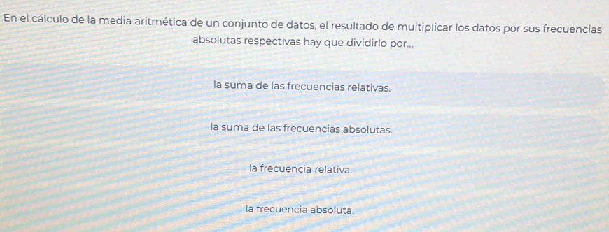 En el cálculo de la media aritmética de un conjunto de datos, el resultado de multiplicar los datos por sus frecuencias
absolutas respectivas hay que dividirlo por...
la suma de las frecuencias relativas.
la suma de las frecuencias absolutas.
la frecuencia relativa.
la frecuencia absoluta.