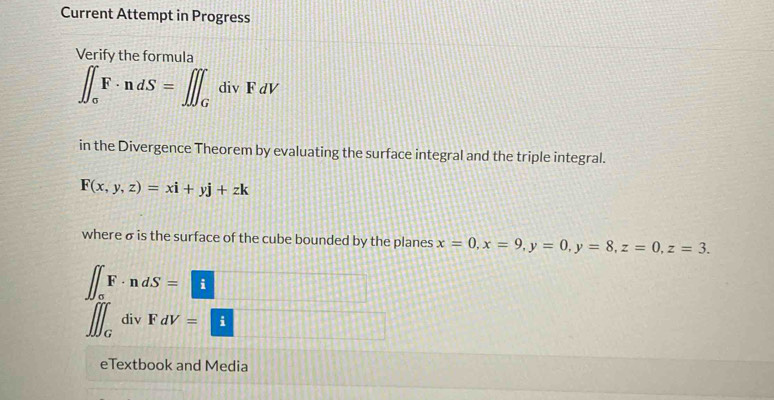 Current Attempt in Progress 
Verify the formula
∈t _sigma F· ndS=∈t ∈t _GdivFdV
in the Divergence Theorem by evaluating the surface integral and the triple integral.
F(x,y,z)=xi+yj+zk
where σ is the surface of the cube bounded by the planes x=0, x=9, y=0, y=8, z=0, z=3.
∈t _oFF· ndS=i 11411
∈t ∈t _GdivFdV=□ [] 
eTextbook and Media