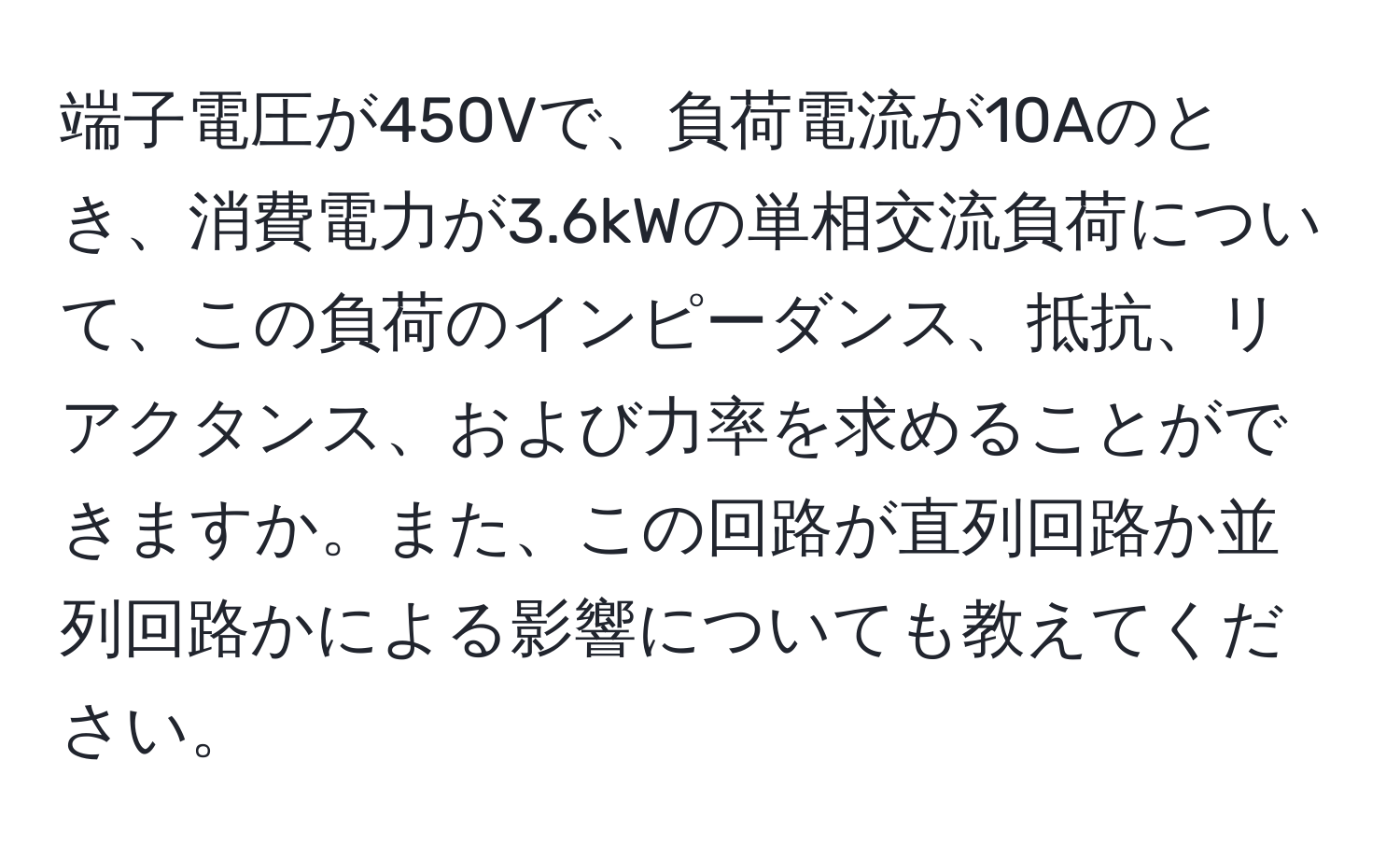 端子電圧が450Vで、負荷電流が10Aのとき、消費電力が3.6kWの単相交流負荷について、この負荷のインピーダンス、抵抗、リアクタンス、および力率を求めることができますか。また、この回路が直列回路か並列回路かによる影響についても教えてください。