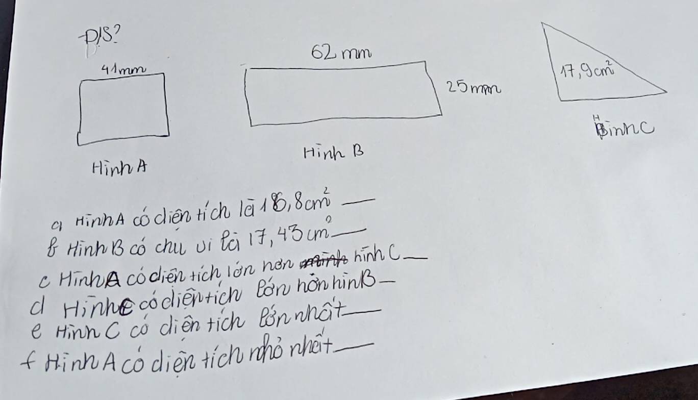 +1S?
innc
Hinh B
Hinh A
a HinhA códién tich lã/ 8.8cm^2 _
8 Hinh B có chu vi lci 17,43cm^2 _
c HinhA codien tich ion nén hinhC_
d Hinhe codientich Ron honhinB_
e HinnC có dien rich Bonwhat_
f Hinn Acó dièn tich rhò nha_