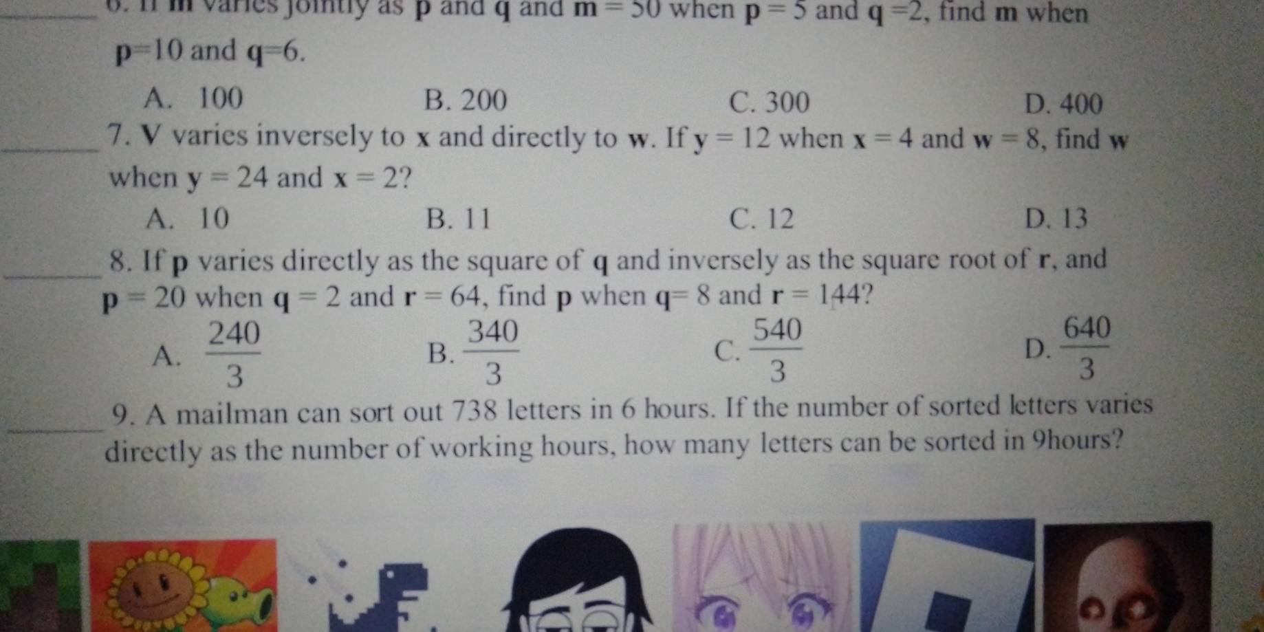 m varies jointly as p and q and m=50 when p=5 and q=2 , find m when
p=10 and q=6.
A. 100 B. 200 C. 300 D. 400
_7. V varies inversely to x and directly to w. If y=12 when x=4 and w=8 , find w
when y=24 and x=2 ?
A. 10 B. 11 C. 12 D. 13
_8. If p varies directly as the square of q and inversely as the square root of r, and
p=20 when q=2 and r=64 , find p when q=8 and r=144 2
A.  240/3   340/3  C.  540/3  D.  640/3 
B.
_
9. A mailman can sort out 738 letters in 6 hours. If the number of sorted letters varies
directly as the number of working hours, how many letters can be sorted in 9hours?