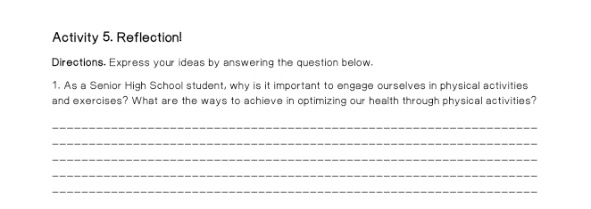 Activity 5. Reflection! 
Directions, Express your ideas by answering the question below. 
1. As a Senior High School student, why is it important to engage ourselves in physical activities 
and exercises? What are the ways to achieve in optimizing our health through physical activities? 
_ 
_ 
_ 
_ 
_