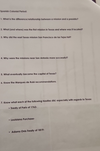 Spanish Colonial Period: 
1. What is the difference/relationship between a mission and a presidio? 
2. What (and where) was the first mission in Texas and where was it located? 
3. Why did the east Texas mission San Francisco de las Tejas fail? 
4. Why were the missions near San Antonio more successful? 
5. What eventually became the capital of Texas? 
6. Know the Marques de Rubi recommendations. 
7. Know what each of the following treaties did, especially with regards to Texas: 
* Treaty of Paris of 1763- 
Louisiana Purchase- 
Adams Onis Treaty of 1819-