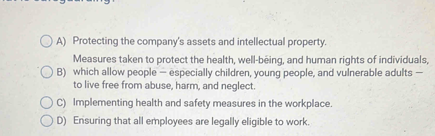 A) Protecting the company's assets and intellectual property.
Measures taken to protect the health, well-being, and human rights of individuals,
B) which allow people — especially children, young people, and vulnerable adults —
to live free from abuse, harm, and neglect.
C) Implementing health and safety measures in the workplace.
D) Ensuring that all employees are legally eligible to work.