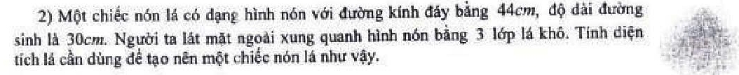 Một chiếc nón lá có dạng hình nón với đường kính đây bằng 44cm, độ dài đường 
sinh là 30cm. Người ta lát mặt ngoài xung quanh hình nón bằng 3 lớp lá khô. Tính diện 
tích lá cần dùng để tạo nên một chiếc nón lá như vậy.