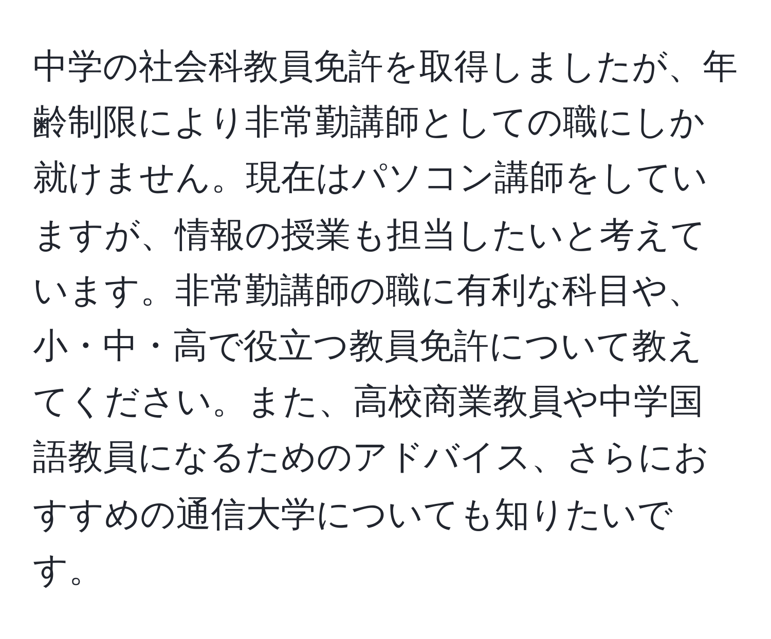 中学の社会科教員免許を取得しましたが、年齢制限により非常勤講師としての職にしか就けません。現在はパソコン講師をしていますが、情報の授業も担当したいと考えています。非常勤講師の職に有利な科目や、小・中・高で役立つ教員免許について教えてください。また、高校商業教員や中学国語教員になるためのアドバイス、さらにおすすめの通信大学についても知りたいです。