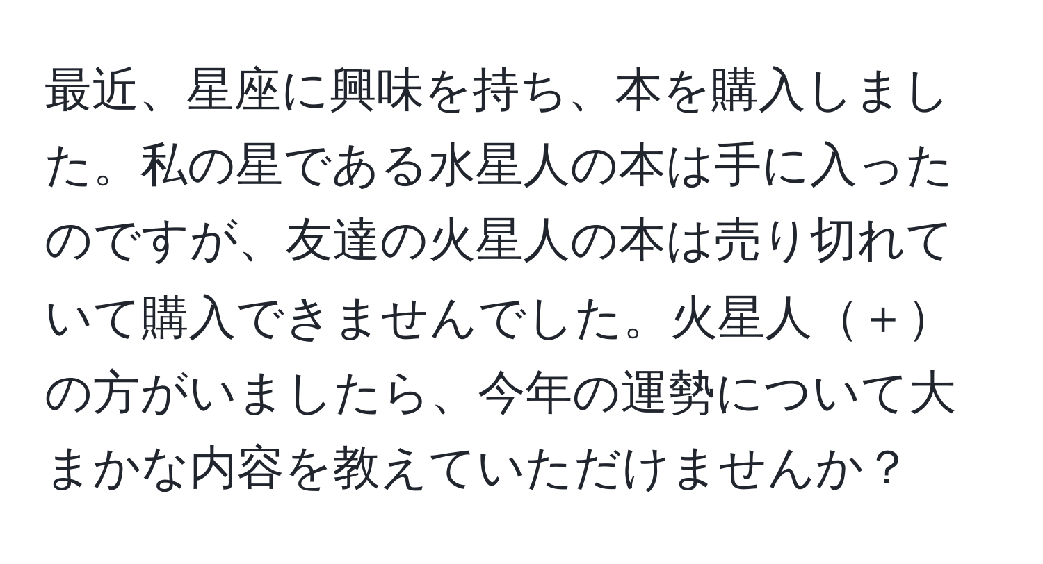 最近、星座に興味を持ち、本を購入しました。私の星である水星人の本は手に入ったのですが、友達の火星人の本は売り切れていて購入できませんでした。火星人＋の方がいましたら、今年の運勢について大まかな内容を教えていただけませんか？