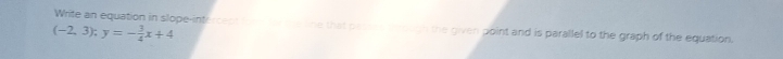 Write an equation in slope-intercect t e lire that passe ugh the given point and is parallel to the graph of the equation.
(-2,3); y=- 3/4 x+4
