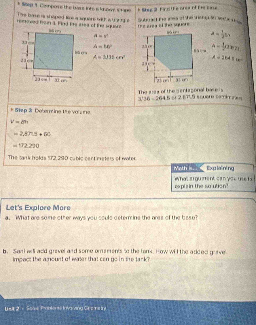 Compose the base into a known shape Step 2 Find the area of the base 
The base is shaped like a square with a triangle Subtract the area of the triangular section f 
removed from it. Find the area of the square the area of the square .

A=x^2
A= 1/2 bn
A=56^2 A= 1/2 (23)(23)
A=3.136cm^2
A=2645cm^2

The area of the pentagonal base is
3.136 - 264.5 or 2.871.5 square centimeters
Step 3 Determine the volume.
V=8h
=2,871.5· 60
=172.290
The tank holds 172,290 cubic centimeters of water. 
Math is... Explaining 
What argument can you use to 
explain the solution? 
Let's Explore More 
a. What are some other ways you could determine the area of the base? 
b. Sani will add gravel and some ornaments to the tank. How will the added gravel 
impact the amount of water that can go in the tank? 
Unit 2 - Solve Problems Involving Geametry