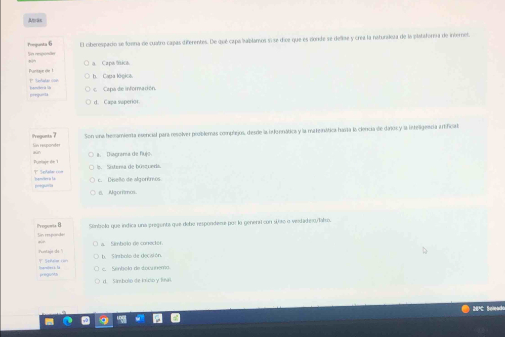 Atrás
Pregunta 6 El ciberespacio se forma de cuatro capas diferentes. De qué capa hablamos si se dice que es donde se define y crea la naturaleza de la plataforma de internet.
Sin responder
sùn a. Capa física.
Puntaje de 1 b. Capa lógica.
P Señalar con
bandera la c. Capa de información.
pregunta
d. Capa superior.
Pregunta 7 Son una herramienta esencial para resolver problemas complejos, desde la informática y la matemática hasta la ciencia de datos y la inteligencia artificial:
Sin responder
aún a. Diagrama de flujo.
Puntaje de 1
1* Señalar con b. Sistema de búsqueda.
bandera la
pregunta c. Diseño de algoritmos.
d. Algoritmos.
Pregunta 8 Símbolo que indica una pregunta que debe responderse por lo general con si/no o verdadero/falso.
Sin responder
aùn a. Símbolo de conector.
Puntaje de 1
1* Señalar con b. Símbolo de decisión.
bandera la
pregunta c. Símbolo de documento.
d. Símbolo de inicio y final.
26ªC Soleado