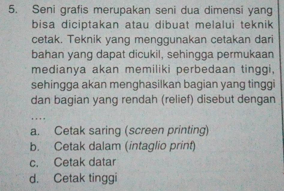 Seni grafis merupakan seni dua dimensi yang
bisa diciptakan atau dibuat melalui teknik 
cetak. Teknik yang menggunakan cetakan dari
bahan yang dapat dicukil, sehingga permukaan
medianya akan memiliki perbedaan tinggi,
sehingga akan menghasilkan bagian yang tinggi
dan bagian yang rendah (relief) disebut dengan
. . .
a. Cetak saring (screen printing)
b. Cetak dalam (intaglio print)
c. Cetak datar
d. Cetak tinggi