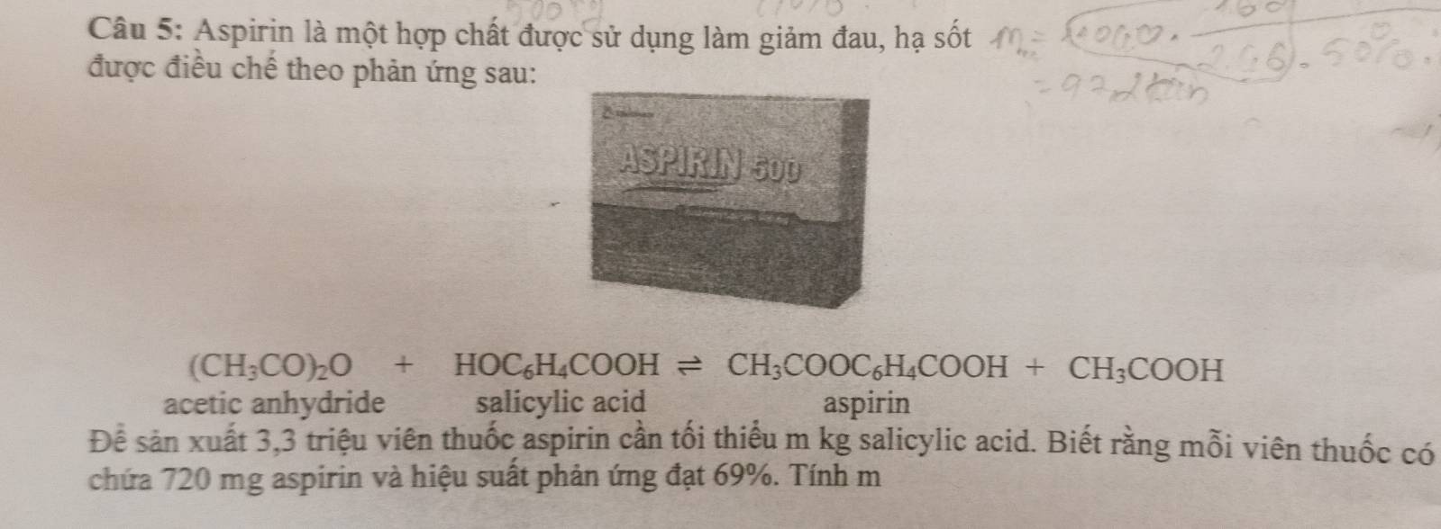 Aspirin là một hợp chất được sử dụng làm giảm đau, hạ sốt 
được điều chế theo phản ứng sau:
(CH_3CO)_2O+HOC_6H_4COOHleftharpoons CH_3COOC_6H_4COOH+CH_3COOH
acetic anhydride salicylic acid aspirin 
Đề sản xuất 3,3 triệu viên thuốc aspirin cần tối thiểu m kg salicylic acid. Biết rằng mỗi viên thuốc có 
chứa 720 mg aspirin và hiệu suất phản ứng đạt 69%. Tính m