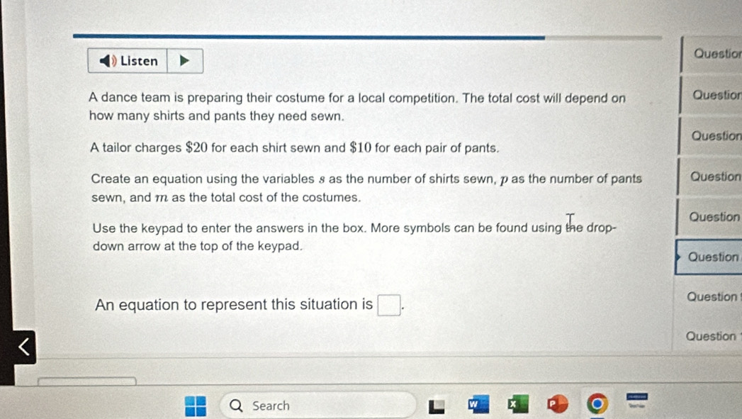 Questior 
Listen 
A dance team is preparing their costume for a local competition. The total cost will depend on Questior 
how many shirts and pants they need sewn. 
Question 
A tailor charges $20 for each shirt sewn and $10 for each pair of pants. 
Create an equation using the variables s as the number of shirts sewn, p as the number of pants Question 
sewn, and m as the total cost of the costumes. 
Question 
Use the keypad to enter the answers in the box. More symbols can be found using the drop- 
down arrow at the top of the keypad. 
Question 
An equation to represent this situation is □. 
Question 
Question 
Search