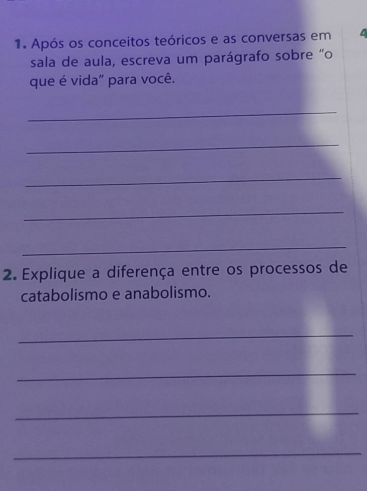 Após os conceitos teóricos e as conversas em 
sala de aula, escreva um parágrafo sobre "o 
que é vida" para você. 
_ 
_ 
_ 
_ 
_ 
2 Explique a diferença entre os processos de 
catabolismo e anabolismo. 
_ 
_ 
_ 
_