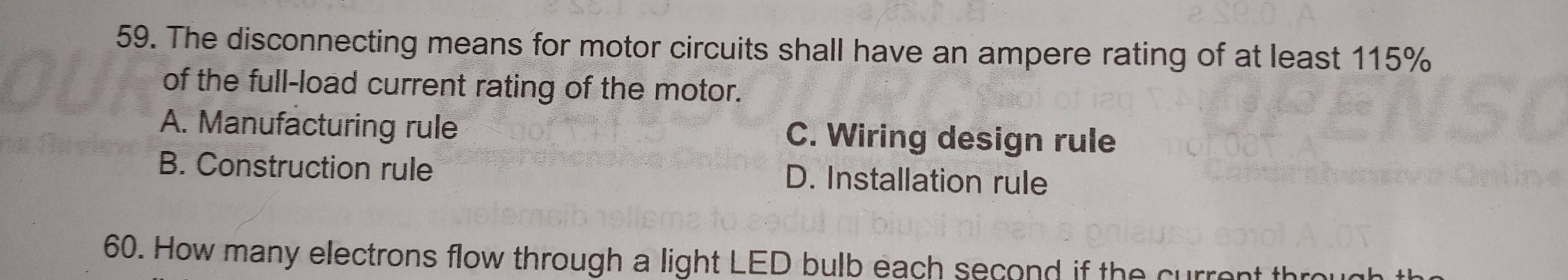 The disconnecting means for motor circuits shall have an ampere rating of at least 115%
of the full-load current rating of the motor.
A. Manufacturing rule C. Wiring design rule
B. Construction rule D. Installation rule
60. How many electrons flow through a light LED bulb each second if the current thro