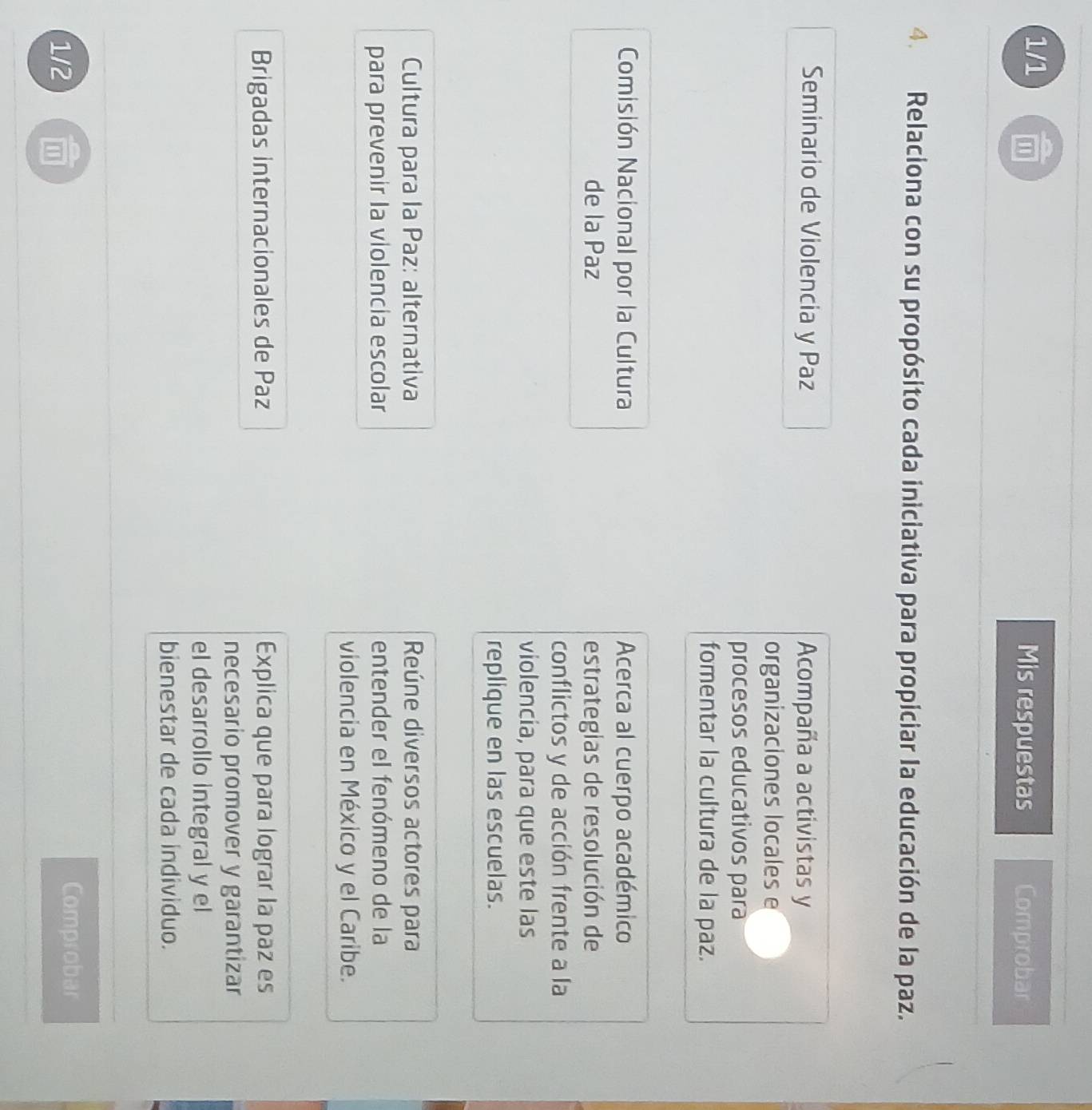 1/1 Mis respuestas Comprobar 
4. Relaciona con su propósito cada iniciativa para propiciar la educación de la paz. 
Seminario de Violencia y Paz Acompaña a activistas y 
organizaciones locales e 
procesos educativos para 
fomentar la cultura de la paz. 
Comisión Nacional por la Cultura Acerca al cuerpo académico 
de la Paz estrategias de resolución de 
conflictos y de acción frente a la 
violencia, para que este las 
replique en las escuelas. 
Cultura para la Paz: alternativa Reúne diversos actores para 
para prevenir la violencia escolar entender el fenómeno de la 
violencia en México y el Caribe. 
Brigadas internacionales de Paz Explica que para lograr la paz es 
necesario promover y garantizar 
el desarrollo integral y el 
bienestar de cada individuo. 
1/2 a 
Comprobar