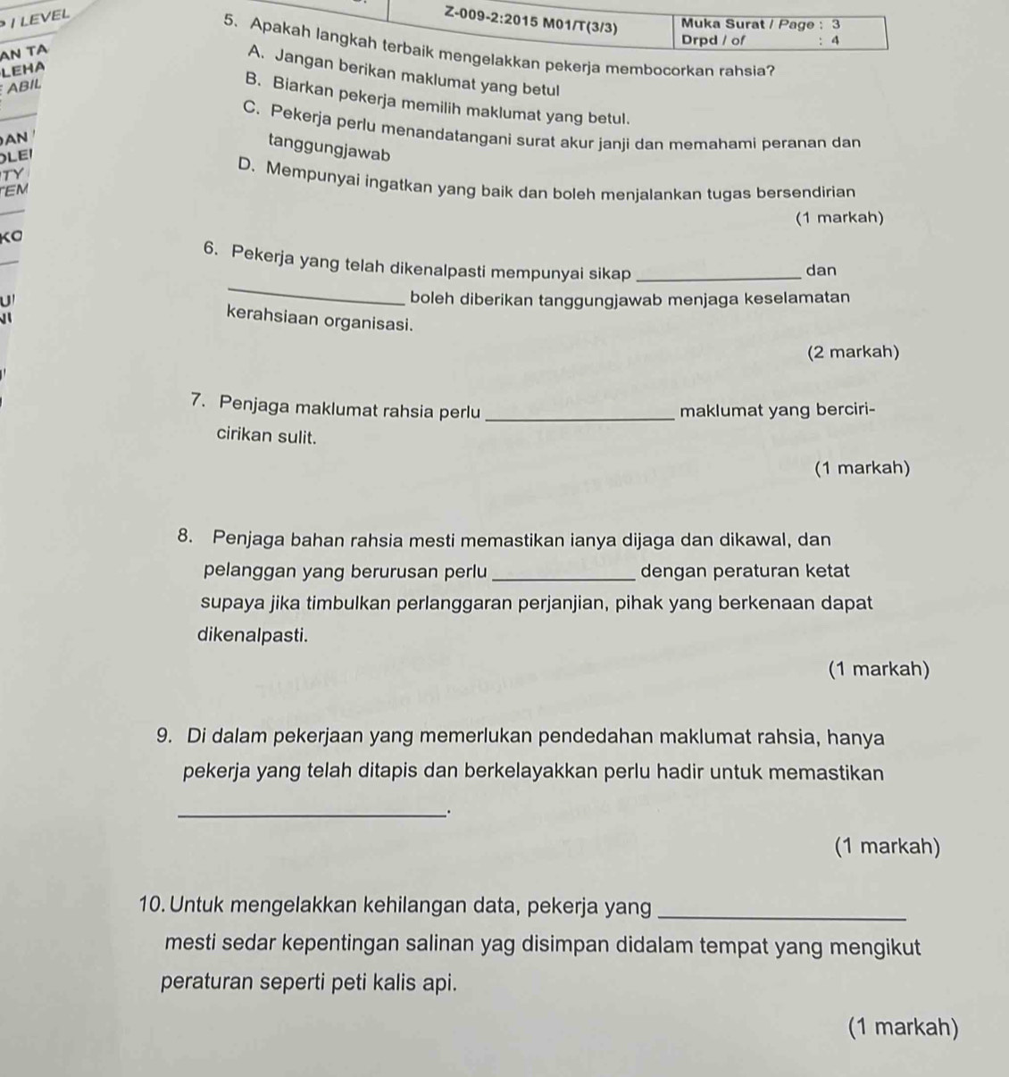 LEVEL
Z-009 -2:20 15 M01/T(3/3)  Muka Surat / Page : 3
Drpd / of 4
5. Apakah langkah terbaik mengelakkan pekerja membocorkan rahsia?
N TA
LEHA
A. Jangan berikan maklumat yang betul
ABIL
B. Biarkan pekerja memilih maklumat yang betul.
C. Pekerja perlu menandatangani surat akur janji dan memahami peranan dan
AN
tanggungjawab
LEI
TY
D. Mempunyai ingatkan yang baik dan boleh menjalankan tugas bersendirian
EM
(1 markah)
KO
_
6. Pekerja yang telah dikenalpasti mempunyai sikap_
dan
U boleh diberikan tanggungjawab menjaga keselamatan
 
kerahsiaan organisasi.
(2 markah)
7. Penjaga maklumat rahsia perlu _maklumat yang berciri-
cirikan sulit.
(1 markah)
8. Penjaga bahan rahsia mesti memastikan ianya dijaga dan dikawal, dan
pelanggan yang berurusan perlu _dengan peraturan ketat
supaya jika timbulkan perlanggaran perjanjian, pihak yang berkenaan dapat
dikenalpasti.
(1 markah)
9. Di dalam pekerjaan yang memerlukan pendedahan maklumat rahsia, hanya
pekerja yang telah ditapis dan berkelayakkan perlu hadir untuk memastikan
__.
(1 markah)
10. Untuk mengelakkan kehilangan data, pekerja yang_
mesti sedar kepentingan salinan yag disimpan didalam tempat yang mengikut
peraturan seperti peti kalis api.
(1 markah)