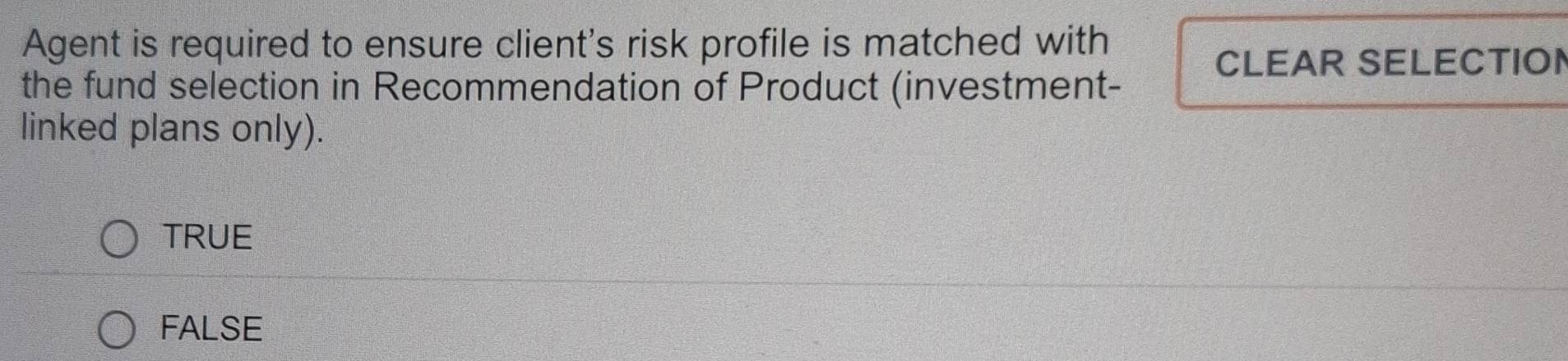 Agent is required to ensure client's risk profile is matched with
CLEAR SELECTION
the fund selection in Recommendation of Product (investment-
linked plans only).
TRUE
FALSE