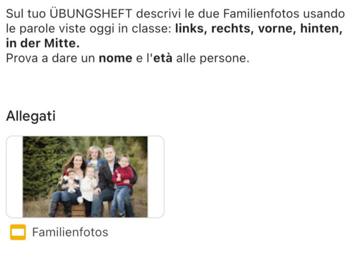 Sul tuo ÜBUNGSHEFT descrivi le due Familienfotos usando 
le parole viste oggi in classe: links, rechts, vorne, hinten, 
in der Mitte. 
Prova a dare un nome e l'età alle persone. 
Allegati 
Familienfotos