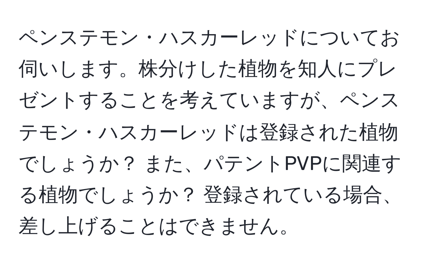 ペンステモン・ハスカーレッドについてお伺いします。株分けした植物を知人にプレゼントすることを考えていますが、ペンステモン・ハスカーレッドは登録された植物でしょうか？ また、パテントPVPに関連する植物でしょうか？ 登録されている場合、差し上げることはできません。